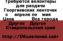 Требуются волонтеры для раздачи Георгиевских ленточек с 30 апреля по 9 мая. › Цена ­ 2 000 - Все города Другое » Другое   . Ставропольский край